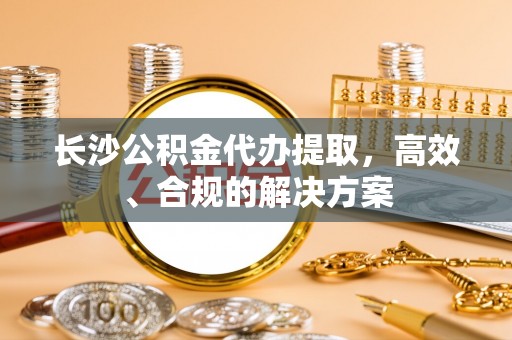 防城港长沙公积金代办提取，高效、合规的解决方案