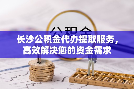 防城港长沙公积金代办提取服务，高效解决您的资金需求