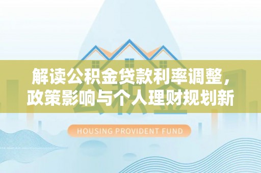防城港解读公积金贷款利率调整，政策影响与个人理财规划新思路
