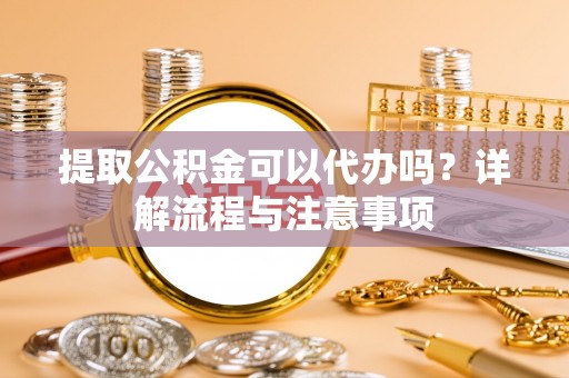 防城港提取公积金可以代办吗？详解流程与注意事项