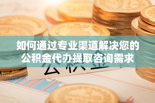 防城港如何通过专业渠道解决您的公积金代办提取咨询需求