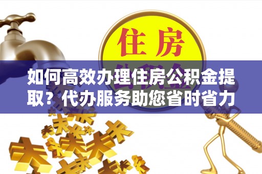 防城港如何高效办理住房公积金提取？代办服务助您省时省力