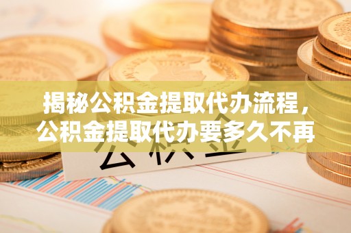 防城港揭秘公积金提取代办流程，公积金提取代办要多久不再迷茫
