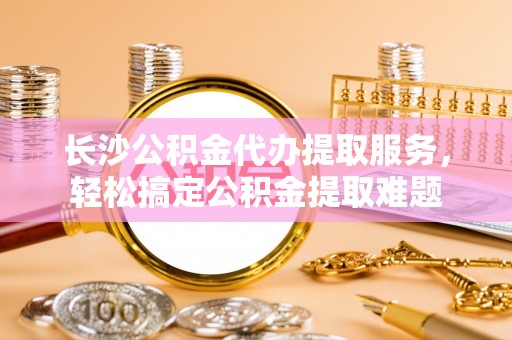 防城港长沙公积金代办提取服务，轻松搞定公积金提取难题