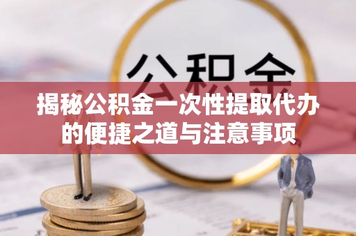 防城港揭秘公积金一次性提取代办的便捷之道与注意事项