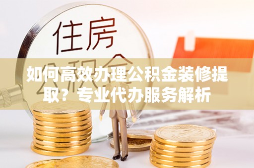 防城港如何高效办理公积金装修提取？专业代办服务解析