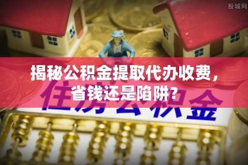 防城港揭秘公积金提取代办收费，省钱还是陷阱？