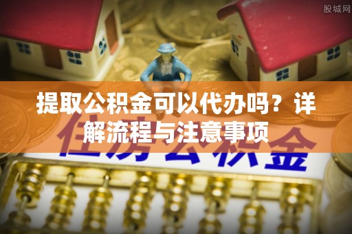 防城港提取公积金可以代办吗？详解流程与注意事项