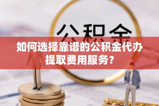 防城港如何选择靠谱的公积金代办提取费用服务？