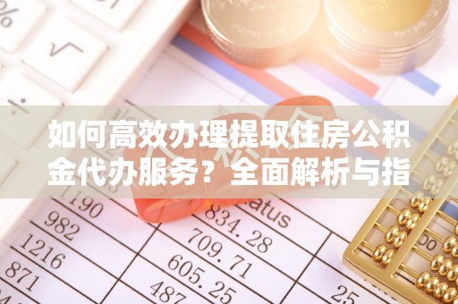 防城港如何高效办理提取住房公积金代办服务？全面解析与指南