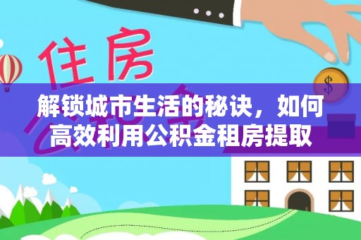 防城港解锁城市生活的秘诀，如何高效利用公积金租房提取