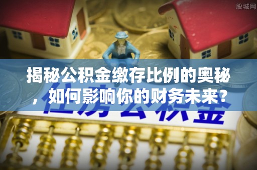 防城港揭秘公积金缴存比例的奥秘，如何影响你的财务未来？