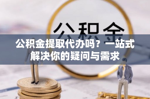 防城港公积金提取代办吗？一站式解决你的疑问与需求