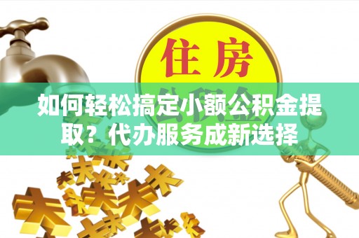 防城港如何轻松搞定小额公积金提取？代办服务成新选择