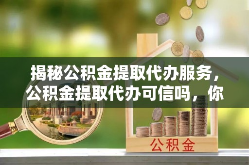 防城港揭秘公积金提取代办服务，公积金提取代办可信吗，你需要知道的真相