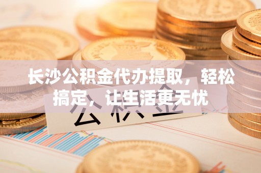 防城港长沙公积金代办提取，轻松搞定，让生活更无忧