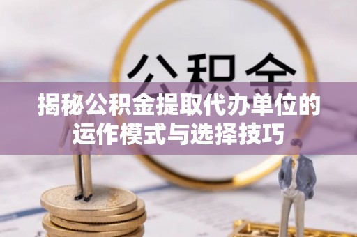 防城港揭秘公积金提取代办单位的运作模式与选择技巧