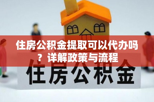 防城港住房公积金提取可以代办吗？详解政策与流程