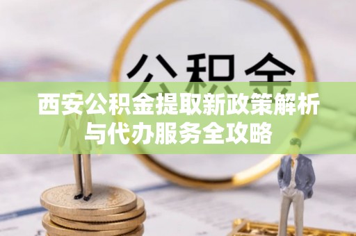 防城港西安公积金提取新政策解析与代办服务全攻略