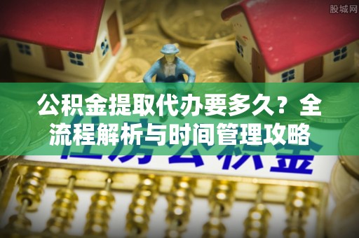 防城港公积金提取代办要多久？全流程解析与时间管理攻略