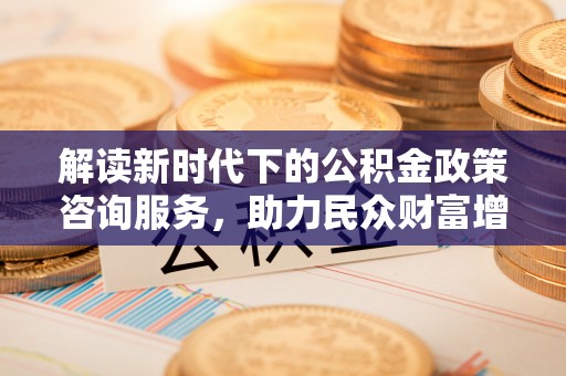 防城港解读新时代下的公积金政策咨询服务，助力民众财富增值与安居梦想