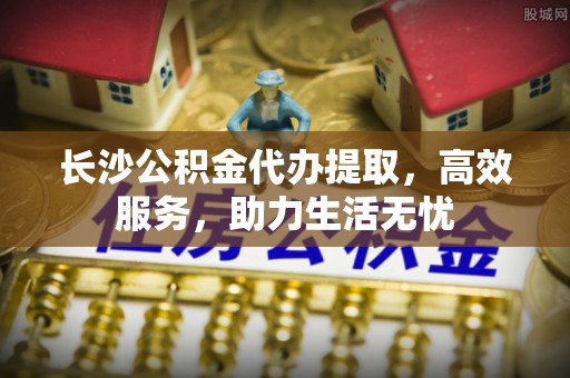 防城港长沙公积金代办提取，高效服务，助力生活无忧