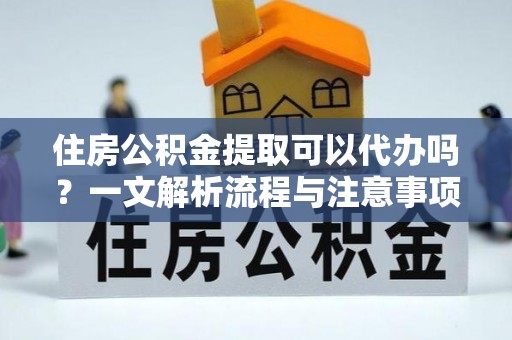 防城港住房公积金提取可以代办吗？一文解析流程与注意事项