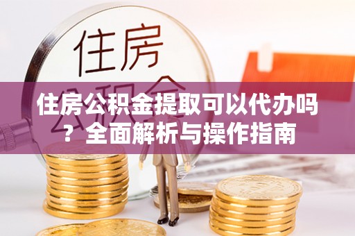 防城港住房公积金提取可以代办吗？全面解析与操作指南