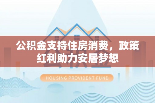防城港公积金支持住房消费，政策红利助力安居梦想