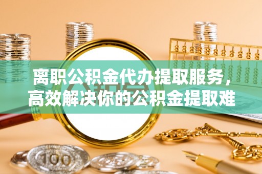防城港离职公积金代办提取服务，高效解决你的公积金提取难题