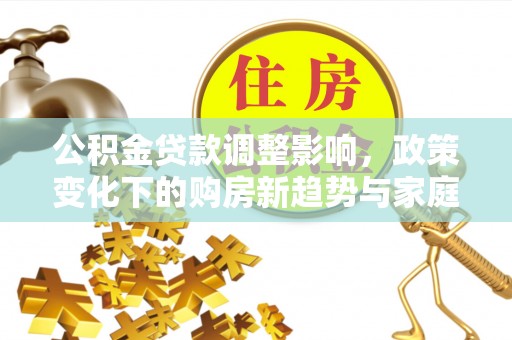 防城港公积金贷款调整影响，政策变化下的购房新趋势与家庭财务规划