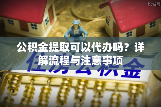 防城港公积金提取可以代办吗？详解流程与注意事项