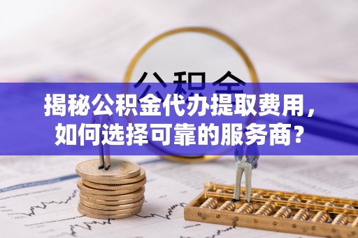 防城港揭秘公积金代办提取费用，如何选择可靠的服务商？