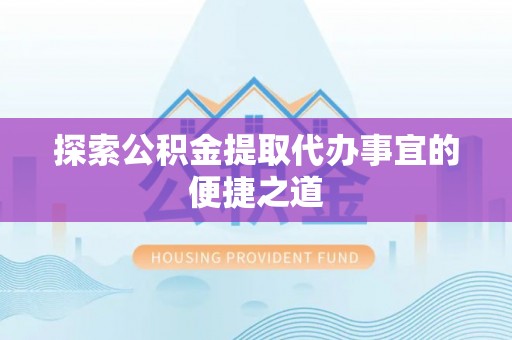 防城港探索公积金提取代办事宜的便捷之道