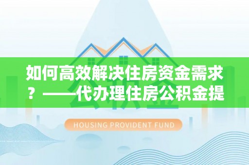 防城港如何高效解决住房资金需求？——代办理住房公积金提取服务全解析