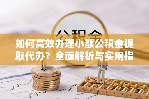 防城港如何高效办理小额公积金提取代办？全面解析与实用指南