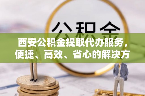 防城港西安公积金提取代办服务，便捷、高效、省心的解决方案