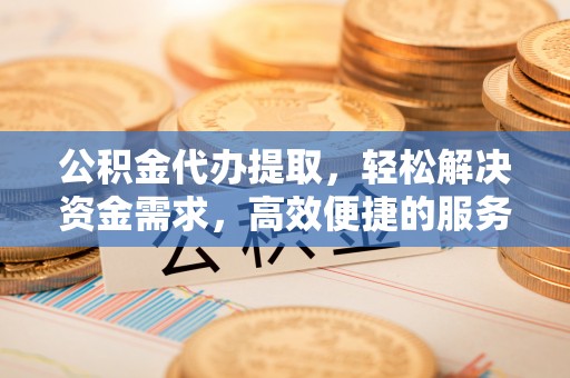 防城港公积金代办提取，轻松解决资金需求，高效便捷的服务选择
