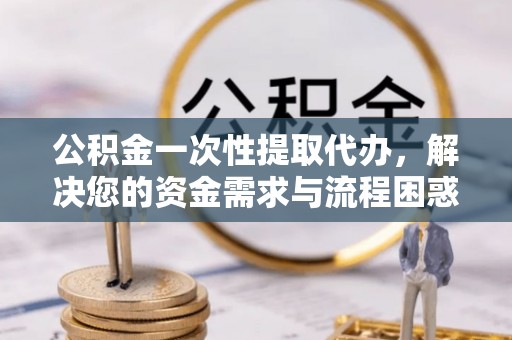 防城港公积金一次性提取代办，解决您的资金需求与流程困惑