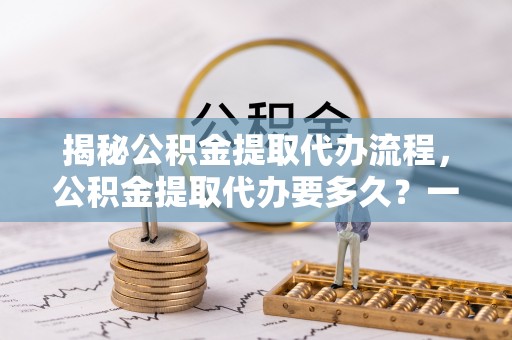 防城港揭秘公积金提取代办流程，公积金提取代办要多久？一文读懂