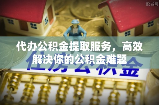 防城港代办公积金提取服务，高效解决你的公积金难题