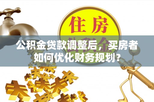防城港公积金贷款调整后，买房者如何优化财务规划？