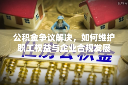 防城港公积金争议解决，如何维护职工权益与企业合规发展