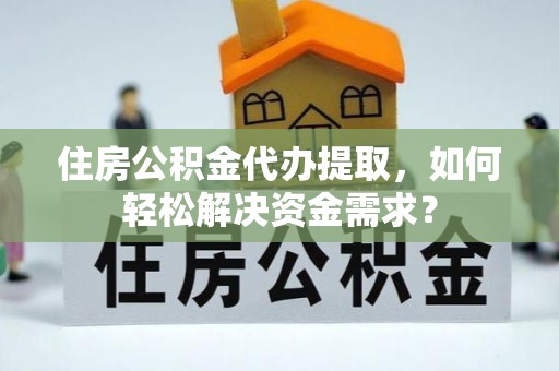 防城港住房公积金代办提取，如何轻松解决资金需求？