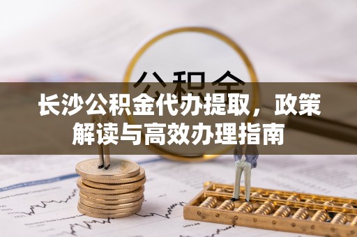 防城港长沙公积金代办提取，政策解读与高效办理指南
