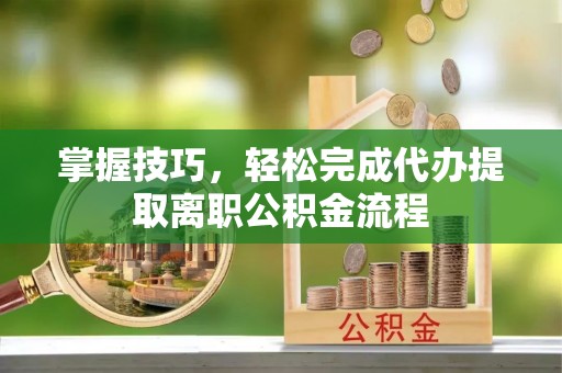 防城港掌握技巧，轻松完成代办提取离职公积金流程