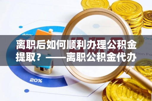 防城港离职后如何顺利办理公积金提取？——离职公积金代办提取全攻略