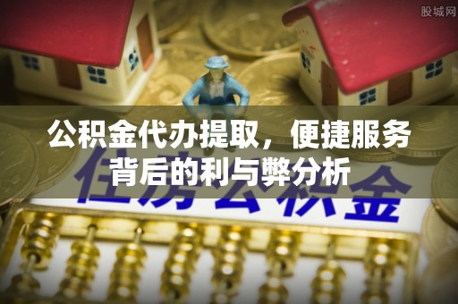 防城港公积金代办提取，便捷服务背后的利与弊分析