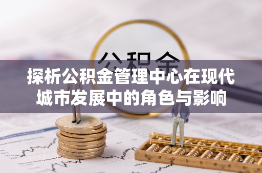 防城港探析公积金管理中心在现代城市发展中的角色与影响