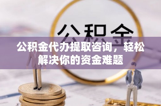 防城港公积金代办提取咨询，轻松解决你的资金难题
